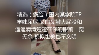 精选（露脸）国内某学院TP学妹尿尿 又白又嫩大屁股和逼逼清清楚楚在你的眼前一览无余 貌似也美也不文明