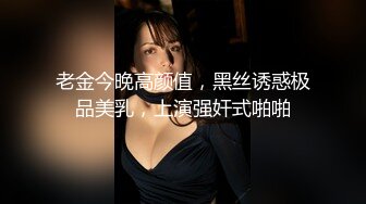 老金今晚高颜值，黑丝诱惑极品美乳，上演强奸式啪啪