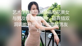 艺术学院极品高颜值校花美女与男友性爱啪啪啪，道具插双洞调教开发， 主动跪舔男友鸡巴