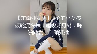 【东南亚女团】5个的小女孩被轮流爆操，超级好身材，啪啪做爱，一顿狂插