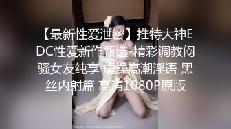 【最新性爱泄密】推特大神EDC性爱新作甄选-精彩调教闷骚女友纯享 虐操高潮淫语 黑丝内射篇 高清1080P原版