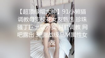 【超顶绿帽大神】91小懒猫 调教母狗校花女友甄选 珍珠骚丁露出取外卖 开肛调教 网吧露出 3P激战极品M属性女友