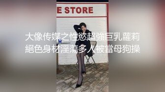 大像传媒之性慾超強巨乳蘿莉絕色身材淫蕩多人被當母狗操