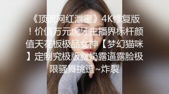 《顶流网红泄密》4K修复版！价值万元虎牙主播界标杆颜值天花板极品女神【梦幻猫咪】定制究极版露奶露逼露脸极限骚舞挑逗~炸裂