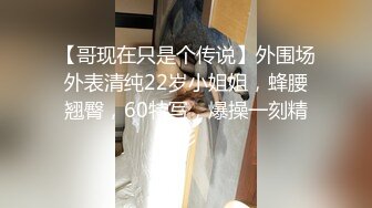 【哥现在只是个传说】外围场外表清纯22岁小姐姐，蜂腰翘臀，60特写，爆操一刻精彩