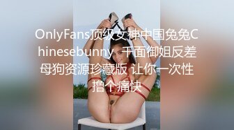 OnlyFans顶级女神中国兔兔Chinesebunny  千面御姐反差母狗资源珍藏版 让你一次性撸个痛快