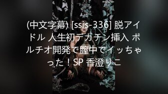 (中文字幕) [ssis-336] 脱アイドル 人生初デカチン挿入 ポルチオ開発で膣中でイッちゃった！SP 香澄りこ