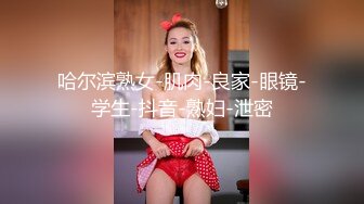 哈尔滨熟女-肌肉-良家-眼镜-学生-抖音-熟妇-泄密