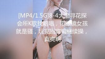 [MP4/1.5G]8-4大宝寻花探会所K歌找陪唱，带眼镜女孩就是骚，玩完回宾馆继续操，真爽啊