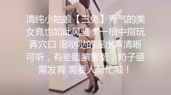 清纯小姑娘【三兔】秀气的美女竟也如此风骚，一根中指玩弄穴口 湿哒哒的淫水声清晰可听，有些腼腆害羞，奶子亟需发育 需要人帮忙哦！