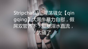 Stripchat站，淫荡骚女【qingqing】大黑牛暴力自慰，假屌双管齐下，肛塞淫水直流，太骚了