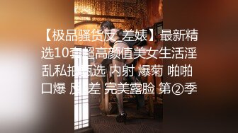 【极品骚货反_差婊】最新精选10套超高颜值美女生活淫乱私拍甄选 内射 爆菊 啪啪 口爆 反_差 完美露脸 第②季