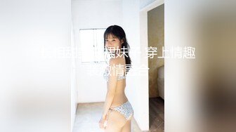 长相甜美白裙妹子 穿上情趣装激情融合