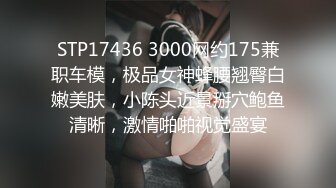 STP17436 3000网约175兼职车模，极品女神蜂腰翘臀白嫩美肤，小陈头近景掰穴鲍鱼清晰，激情啪啪视觉盛宴