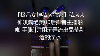 【极品女神私房独家】私房大神哄骗绝美00后抖音主播啪啪 手[脚]并用玩弄流出晶莹剔透的淫水