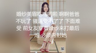 婚纱美眉吃鸡啪啪 啊啊爸爸不玩了 骚逼受不了了 下面难受 前女友穿着婚纱来打最后一炮 必须内射她