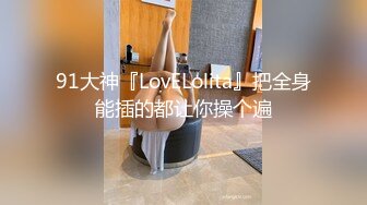 91大神『LovELolita』把全身能插的都让你操个遍