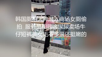 韩国厕拍大神潜入商场女厕偷拍  服务员和顾客尿尿卖场牛仔短裤美女毛不多逼还挺嫩的