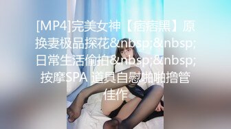 [MP4]完美女神【痞痞黑】原换妻极品探花&nbsp;&nbsp;日常生活偷拍&nbsp;&nbsp;按摩SPA 道具自慰啪啪撸管佳作