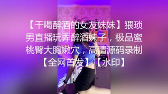 【干喝醉酒的女友妹妹】猥琐男直播玩弄醉酒妹子，极品蜜桃臀大胸嫩穴，高清源码录制【全网首发】【水印】