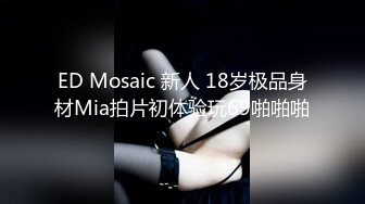 ED Mosaic 新人 18岁极品身材Mia拍片初体验玩69啪啪啪