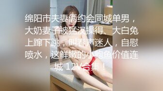 绵阳市夫妻俩约会同城单男，大奶妻子被猛汉操得、大白兔上蹿下跳，叫春声迷人，自慰喷水，这鲜嫩的小鲍鱼价值连城 12V合集！