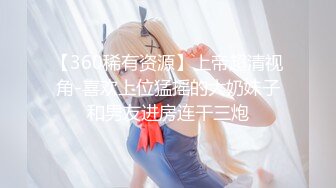 【360稀有资源】上帝超清视角-喜欢上位猛摇的大奶妹子和男友进房连干三炮