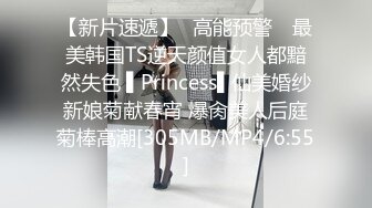 【新片速遞】✿高能预警✿ 最美韩国TS逆天颜值女人都黯然失色 ▌Princess▌仙美婚纱新娘菊献春宵 爆肏美人后庭菊棒高潮[305MB/MP4/6:55]