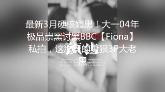 最新3月硬核媚黑！大一04年极品崇黑讨黑BBC【Fiona】私拍，这次玩的更狠3P大老黑