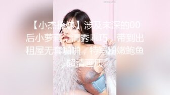 【小杰撩妹】涉及未深的00后小萝莉，清秀乖巧，带到出租屋无套啪啪，特写粉嫩鲍鱼超清画质