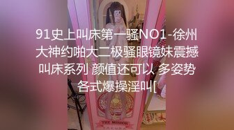 91史上叫床第一骚NO1-徐州大神约啪大二极骚眼镜妹震撼叫床系列 颜值还可以 多姿势各式爆操淫叫[