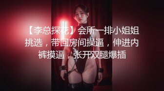 【李总探花】会所一排小姐姐挑选，带回房间操逼，伸进内裤摸逼，张开双腿爆插