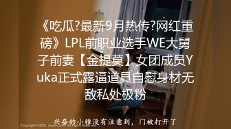 《吃瓜?最新9月热传?网红重磅》LPL前职业选手WE大舅子前妻【金提莫】女团成员Yuka正式露逼道具自慰身材无敌私处极粉