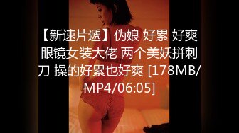 【新速片遞】伪娘 好累 好爽 眼镜女装大佬 两个美妖拼刺刀 操的好累也好爽 [178MB/MP4/06:05]