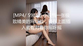 [MP4/ 598M] 小骚货一张极致精美的网红脸，骑在上面插入蜜臀对着你摇呀摇