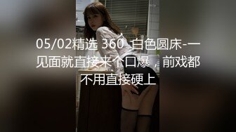 05/02精选 360  白色圆床-一见面就直接来个口爆，前戏都不用直接硬上