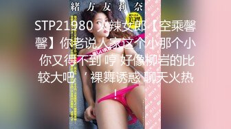 STP21980 火辣女郎【空乘馨馨】你老说人家这个小那个小 你又得不到 哼 好像柳岩的比较大吧‘ 裸舞诱惑 聊天火热！