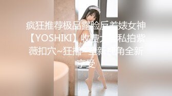 疯狂推荐极品露脸反差婊女神【YOSHIKI】收费大胆私拍紫薇扣穴~狂撸~全新视角全新享受