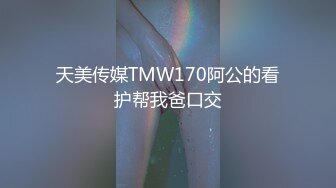 天美传媒TMW170阿公的看护帮我爸口交