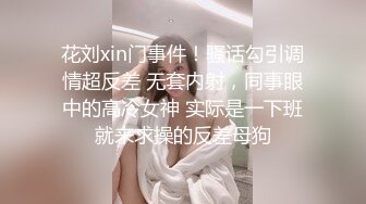 花刘xin门事件！骚话勾引调情超反差 无套内射，同事眼中的高冷女神 实际是一下班就来求操的反差母狗