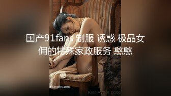 国产91fans 制服 诱惑 极品女佣的特殊家政服务 憨憨