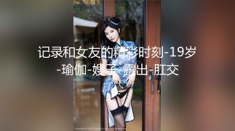 记录和女友的精彩时刻-19岁-瑜伽-嫂子-露出-肛交