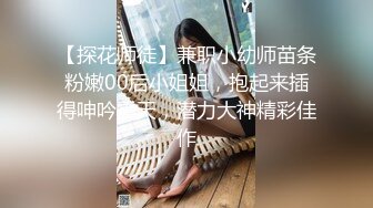 【探花师徒】兼职小幼师苗条粉嫩00后小姐姐，抱起来插得呻吟震天，潜力大神精彩佳作