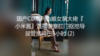 国产CD系列伪娘女装大佬『小米酱』直播拳塞肛门抠挖导尿管插鸡巴5小时 (2)