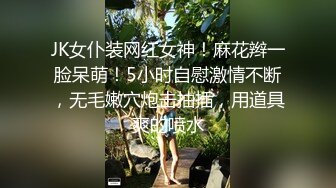 JK女仆装网红女神！麻花辫一脸呆萌！5小时自慰激情不断，无毛嫩穴炮击抽插，用道具爽的喷水