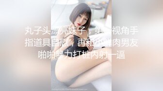 丸子头漂亮妹子，第一视角手指道具自慰，再和小鲜肉男友啪啪暴力打桩内射一逼