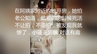 在阿姨家附近约她开房，她怕老公知道，做爱的的时候死活不让拍，不要拍，被发现我就惨了，小骚逼阿姨 对话有趣！