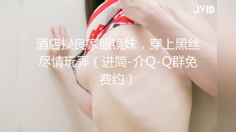 酒店操良家眼镜妹，穿上黑丝尽情玩弄（进简-介Q-Q群免费约）