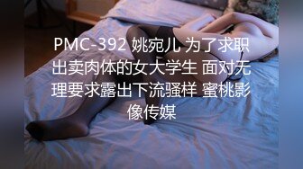 PMC-392 姚宛儿 为了求职出卖肉体的女大学生 面对无理要求露出下流骚样 蜜桃影像传媒