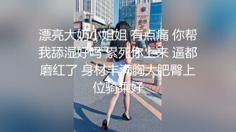 漂亮大奶小姐姐 有点痛 你帮我舔湿好吗 累死你上来 逼都磨红了 身材丰满胸大肥臀上位骑乘好